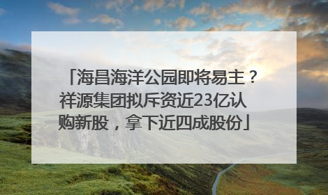 海昌海洋公园即将易主？祥源集团拟斥资近23亿认购新股，拿下近四成股份