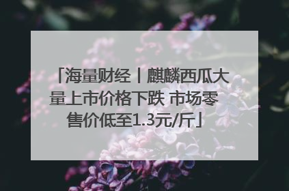 海量财经丨麒麟西瓜大量上市价格下跌 市场零售价低至1.3元/斤