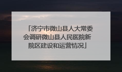济宁市微山县人大常委会调研微山县人民医院新院区建设和运营情况