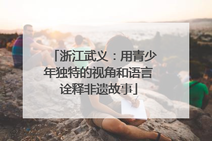 浙江武义：用青少年独特的视角和语言诠释非遗故事