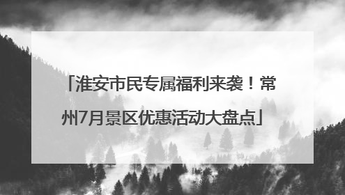 淮安市民专属福利来袭！常州7月景区优惠活动大盘点
