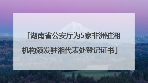 湖南省公安厅为5家非洲驻湘机构颁发驻湘代表处登记证书