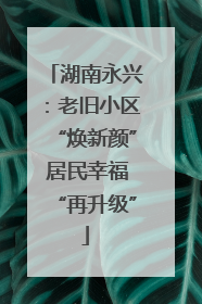 湖南永兴：老旧小区“焕新颜” 居民幸福“再升级”