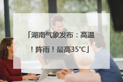 湖南气象发布：高温！阵雨！最高35℃