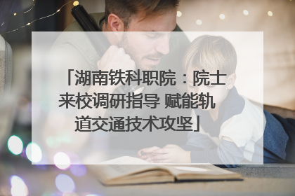湖南铁科职院：院士来校调研指导 赋能轨道交通技术攻坚