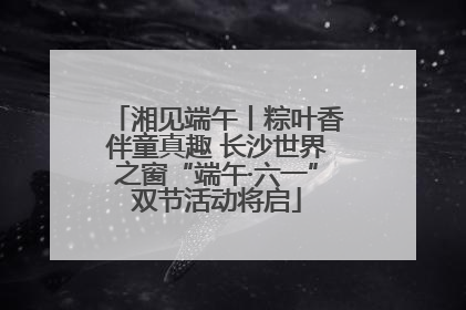 湘见端午丨粽叶香伴童真趣 长沙世界之窗“端午·六一”双节活动将启