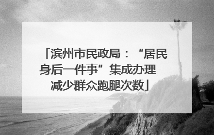 滨州市民政局：“居民身后一件事”集成办理 减少群众跑腿次数