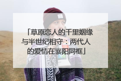 草原恋人的千里姻缘与半世纪相守：两代人的爱情在襄阳同框