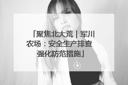 聚焦北大荒｜军川农场：安全生产排查 强化防范措施