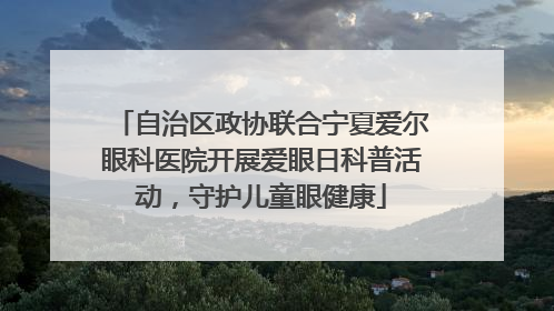 自治区政协联合宁夏爱尔眼科医院开展爱眼日科普活动，守护儿童眼健康
