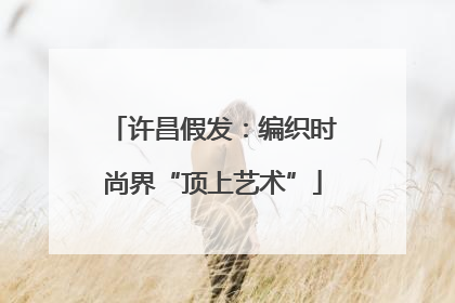 许昌假发：编织时尚界“顶上艺术”