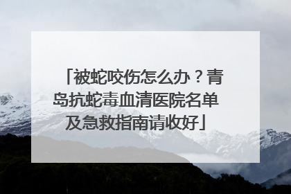 被蛇咬伤怎么办？青岛抗蛇毒血清医院名单及急救指南请收好