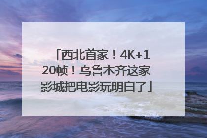西北首家！4K+120帧！乌鲁木齐这家影城把电影玩明白了