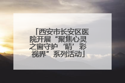 西安市长安区医院开展“聚焦心灵之窗守护‘睛’彩视界”系列活动