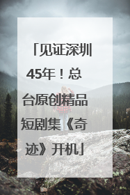 见证深圳45年！总台原创精品短剧集《奇迹》开机