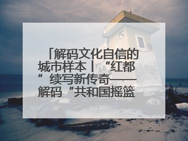 解码文化自信的城市样本丨“红都”续写新传奇——解码“共和国摇篮”瑞金的文化自信样本