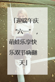 迎端午庆“六一”，萌娃乐享快乐双节嗨翻天