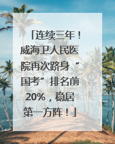连续三年！威海卫人民医院再次跻身“国考”排名前20%，稳居第一方阵！