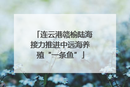 连云港赣榆陆海接力推进中远海养殖“一条鱼”
