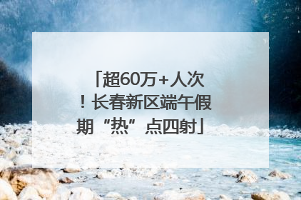 超60万+人次！长春新区端午假期“热”点四射