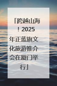 跨越山海！2025年正蓝旗文化旅游推介会在厦门举行