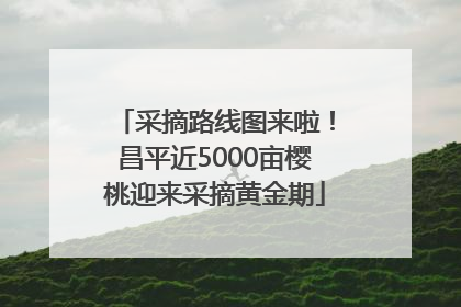 采摘路线图来啦！昌平近5000亩樱桃迎来采摘黄金期