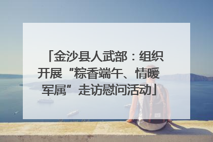 金沙县人武部：组织开展“粽香端午、情暖军属”走访慰问活动