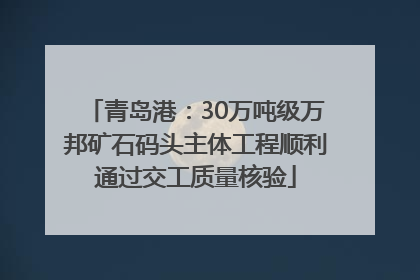 青岛港：30万吨级万邦矿石码头主体工程顺利通过交工质量核验