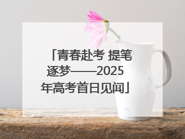 青春赴考 提笔逐梦——2025年高考首日见闻