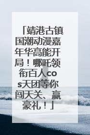 靖港古镇国潮动漫嘉年华高能开局！哪吒领衔百人cos天团等你闯天关、赢豪礼！