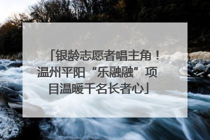 银龄志愿者唱主角！温州平阳“乐融融”项目温暖千名长者心