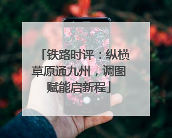 铁路时评：纵横草原通九州，调图赋能启新程