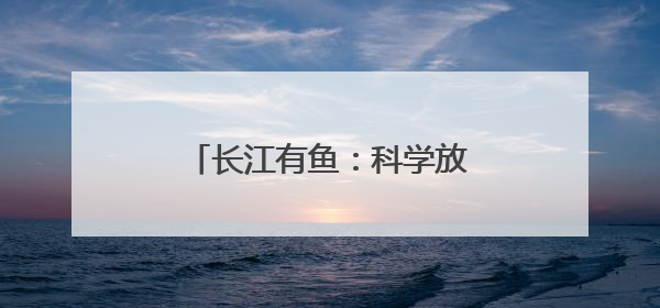 长江有鱼：科学放流 迎接鱼儿回家