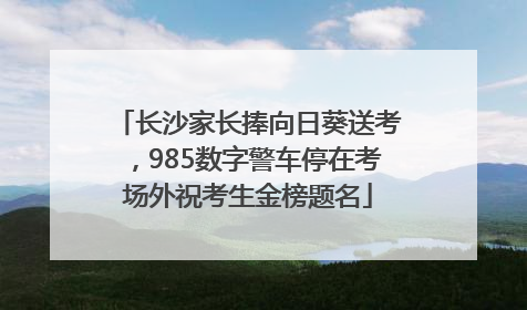 长沙家长捧向日葵送考，985数字警车停在考场外祝考生金榜题名