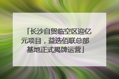 长沙自贸临空区迎亿元项目，益选佰联总部基地正式揭牌运营