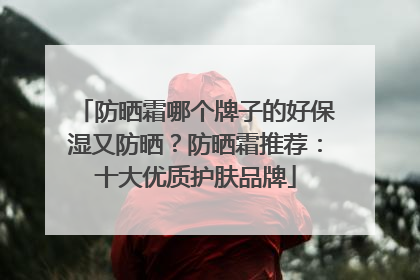防晒霜哪个牌子的好保湿又防晒？防晒霜推荐：十大优质护肤品牌