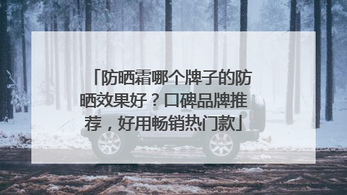 防晒霜哪个牌子的防晒效果好？口碑品牌推荐，好用畅销热门款