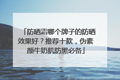 防晒霜哪个牌子的防晒效果好？推荐十款，伪素颜牛奶肌防黑必备
