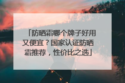 防晒霜哪个牌子好用又便宜？国家认证防晒霜推荐，性价比之选