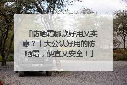 防晒霜哪款好用又实惠？十大公认好用的防晒霜，便宜又安全！