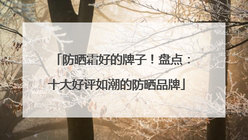 防晒霜好的牌子！盘点：十大好评如潮的防晒品牌