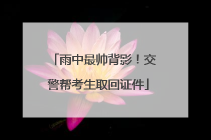 雨中最帅背影！交警帮考生取回证件