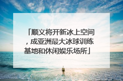 顺义将开新冰上空间，成亚洲最大冰球训练基地和休闲娱乐场所