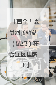 首个！委员河长驿站（试点）在台江区挂牌！