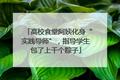 高校食堂阿姨化身“实践导师”，指导学生包了上千个粽子