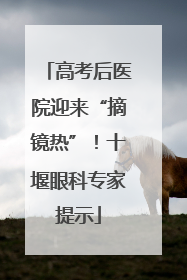 高考后医院迎来“摘镜热”！十堰眼科专家提示