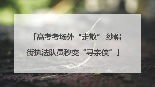 高考考场外“走散” 纱帽街执法队员秒变“寻亲侠”