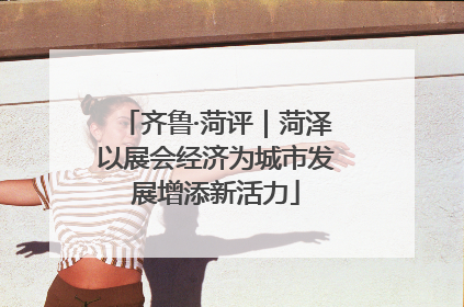 齐鲁·菏评｜菏泽以展会经济为城市发展增添新活力