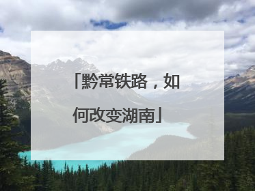 黔常铁路，如何改变湖南