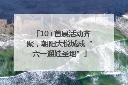 10+首展活动齐聚，朝阳大悦城成“六一遛娃圣地”